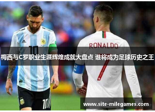 梅西与C罗职业生涯辉煌成就大盘点 谁将成为足球历史之王