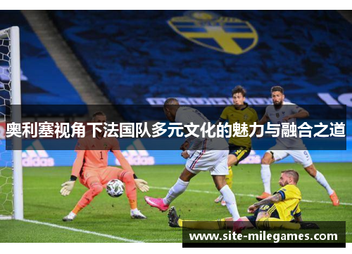 奥利塞视角下法国队多元文化的魅力与融合之道