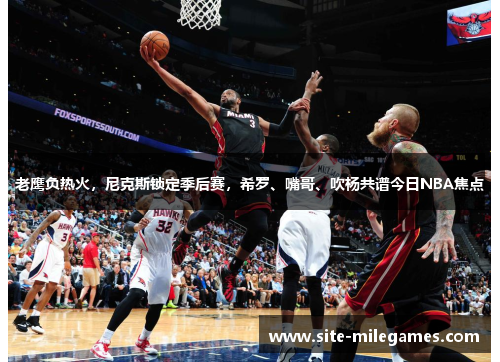 老鹰负热火，尼克斯锁定季后赛，希罗、嘴哥、吹杨共谱今日NBA焦点
