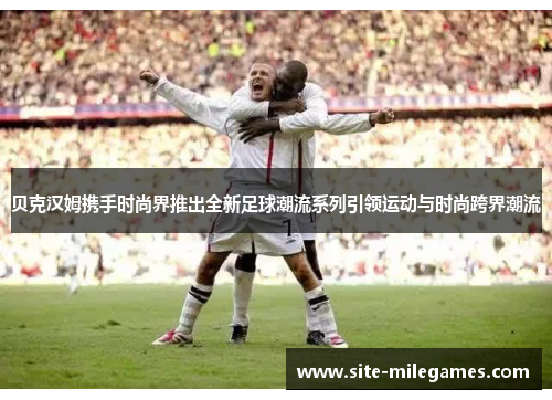 贝克汉姆携手时尚界推出全新足球潮流系列引领运动与时尚跨界潮流