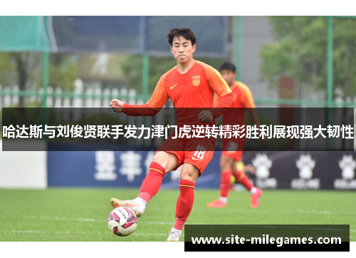 哈达斯与刘俊贤联手发力津门虎逆转精彩胜利展现强大韧性
