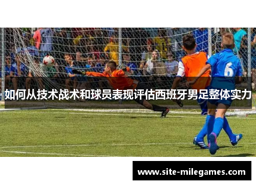 如何从技术战术和球员表现评估西班牙男足整体实力