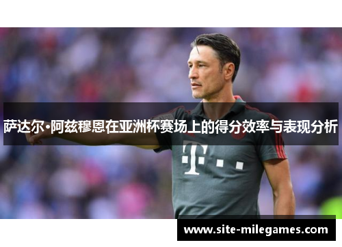 萨达尔·阿兹穆恩在亚洲杯赛场上的得分效率与表现分析