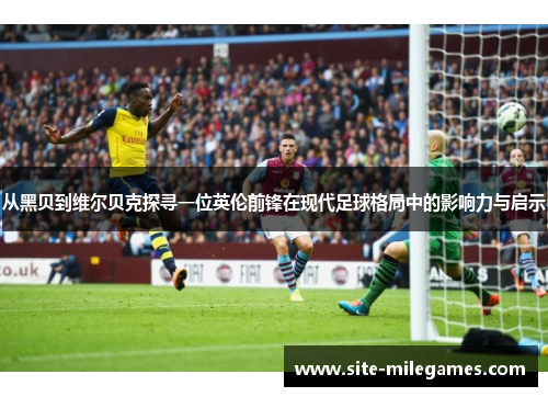 从黑贝到维尔贝克探寻一位英伦前锋在现代足球格局中的影响力与启示 从黑贝到维尔贝克探寻一位英伦前锋在现代足球格局中的影响力与启示