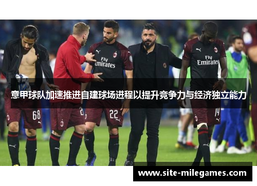 意甲球队加速推进自建球场进程以提升竞争力与经济独立能力 意甲球队加速推进自建球场进程以提升竞争力与经济独立能力