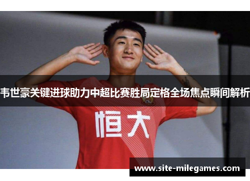 韦世豪关键进球助力中超比赛胜局定格全场焦点瞬间解析